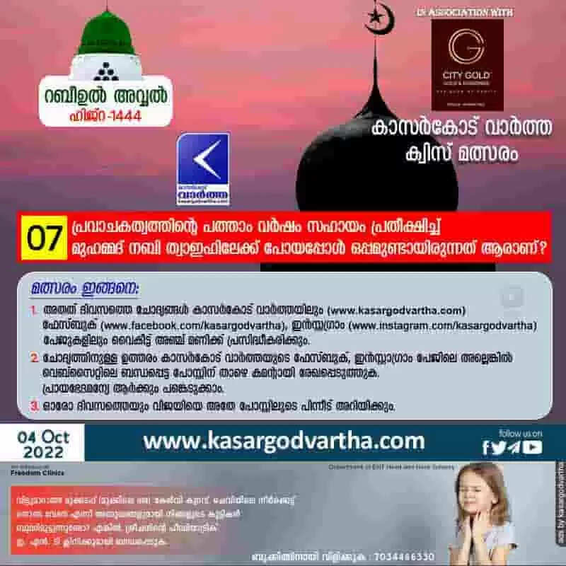 ക്വിസ് നമ്പര് 7: റബീഉല് അവ്വല് - കാസര്കോട് വാര്ത്ത മത്സരം: പ്രവാചകത്വത്തിന്റെ പത്താം വര്ഷം സഹായം പ്രതീക്ഷിച്ച് മുഹമ്മദ് നബി ത്വാഇഫിലേക്ക് പോയപ്പോള് ഒപ്പമുണ്ടായിരുന്നത് ആരാണ്?