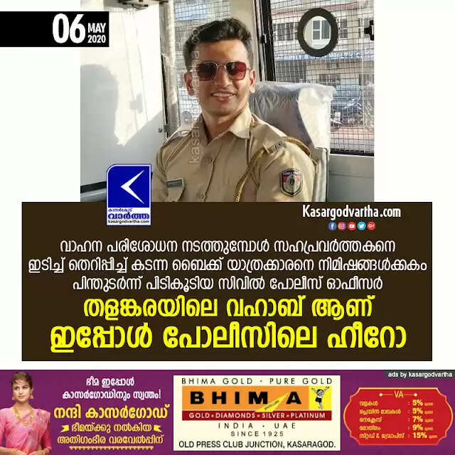 വാഹന പരിശോധന നടത്തുമ്പോള് സഹപ്രവര്ത്തകനെ ഇടിച്ച് തെറിപ്പിച്ച് കടന്ന ബൈക്ക് യാത്രക്കാരനെ നിമിഷങ്ങള്ക്കകം പിന്തുടര്ന്ന് പിടികൂടിയ സിവില് പോലീസ് ഓഫീസര് തളങ്കരയിലെ വഹാബ് ആണ് ഇപ്പോള് പോലീസിലെ ഹീറോ