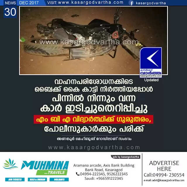 വാഹനപരിശോധനക്കിടെ ബൈക്ക് കൈ കാട്ടി നിര്ത്തിയപ്പോള് പിന്നില് നിന്നും വന്ന കാര് ഇടിച്ചുതെറിപ്പിച്ചു; എം ബി എ വിദ്യാര്ത്ഥിക്ക് ഗുരുതരം, പോലീസുകാര്ക്കും പരിക്ക്