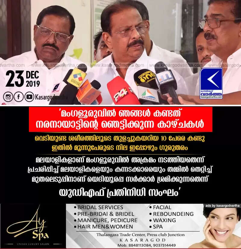 'മംഗളൂരുവില് ഞങ്ങള് കണ്ടത് നരനായാട്ടിന്റെ ഞെട്ടിക്കുന്ന കാഴ്ചകള്; വെടിയുണ്ട ശരീരത്തിലൂടെ തുളച്ചുകയറിയ 10 പേരെ കണ്ടു; ഇതില് മൂന്നുപേരുടെ നില ഇപ്പോഴും ഗുരുതരം; മലയാളികളാണ് മംഗളൂരുവില് അക്രമം നടത്തിയതെന്ന് പ്രചരിപ്പിച്ച് മലയാളികളെയും കന്നടക്കാരെയും തമ്മില് തെറ്റിച്ച് മുതലെടുപ്പിനാണ് യെദിയൂരപ്പ സര്ക്കാര് ശ്രമിക്കുന്നതെന്ന് യുഡിഎഫ് പ്രതിനിധി സംഘം'