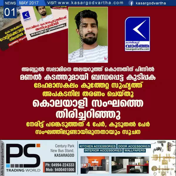 അബ്ദുല് സലാമിനെ തലയറുത്ത് കൊന്നതിന് പിന്നില് മണല് കടത്തുമായി ബന്ധപ്പെട്ട കുടിപ്പക; ദേഹമാസകലം കുത്തേറ്റ സുഹൃത്ത് അപകടനില തരണം ചെയ്തു, കൊലയാളി സംഘത്തെ തിരിച്ചറിഞ്ഞു, നേരിട്ട് പങ്കെടുത്തത് 4 പേര്, കൂടുതല് പേര് സംഘത്തിലുണ്ടായിരുന്നതായും സൂചന