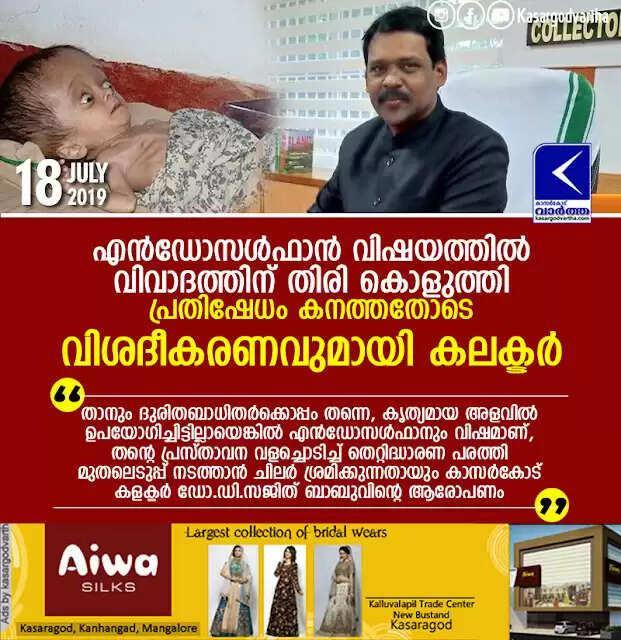 എന്ഡോസള്ഫാന് വിഷയത്തില് വിവാദത്തിന് തിരി കൊളുത്തി, പ്രതിഷേധം കനത്തതോടെ വിശദീകരണവുമായി കലക്ടര്; താനും ദുരിതബാധിതര്ക്കൊപ്പം തന്നെ, കൃത്യമായ അളവില് ഉപയോഗിച്ചിട്ടില്ലായെങ്കില് എന്ഡോസള്ഫാനും വിഷമാണ്, തന്റെ പ്രസ്താവന വളച്ചൊടിച്ച് തെറ്റിദ്ധാരണ പരത്തി മുതലെടുപ്പ് നടത്താന് ചിലര് ശ്രമിക്കുന്നതായും കാസര്കോട് കളക്ടര് ഡോ.ഡി.സജിത് ബാബുവിന്റെ ആരോപണം