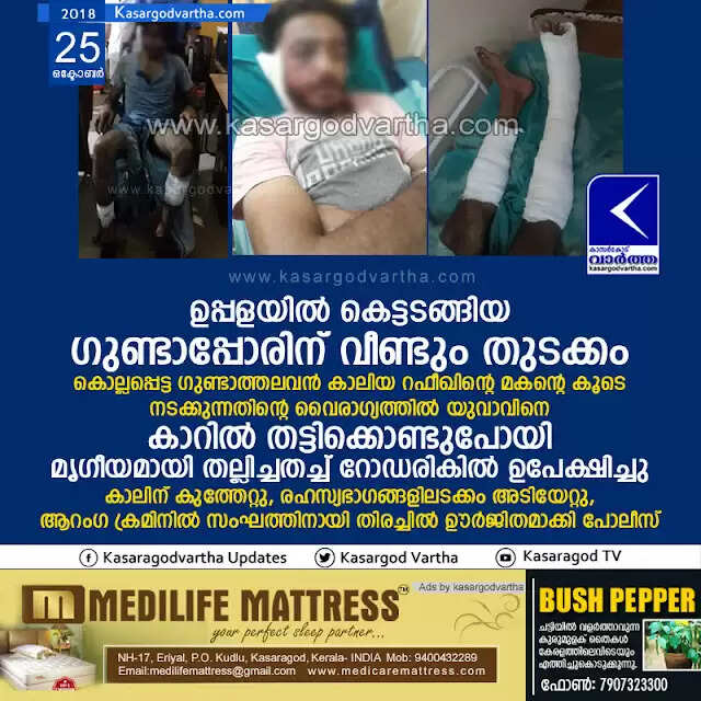ഉപ്പളയില് കെട്ടടങ്ങിയ ഗുണ്ടാപ്പോരിന് വീണ്ടും തുടക്കം; കൊല്ലപ്പെട്ട ഗുണ്ടാത്തലവന് കാലിയ റഫീഖിന്റെ മകന്റെ കൂടെ നടക്കുന്നതിന്റെ വൈരാഗ്യത്തില് യുവാവിനെ കാറില് തട്ടിക്കൊണ്ടുപോയി മൃഗീയമായി തല്ലിച്ചതച്ച് റോഡരികില് ഉപേക്ഷിച്ചു, കാലിന് കുത്തേറ്റു, രഹസ്യഭാഗങ്ങളിലടക്കം അടിയേറ്റു, ആറംഗ ക്രമിനില് സംഘത്തിനായി തിരച്ചില് ഊര്ജിതമാക്കി പോലീസ്