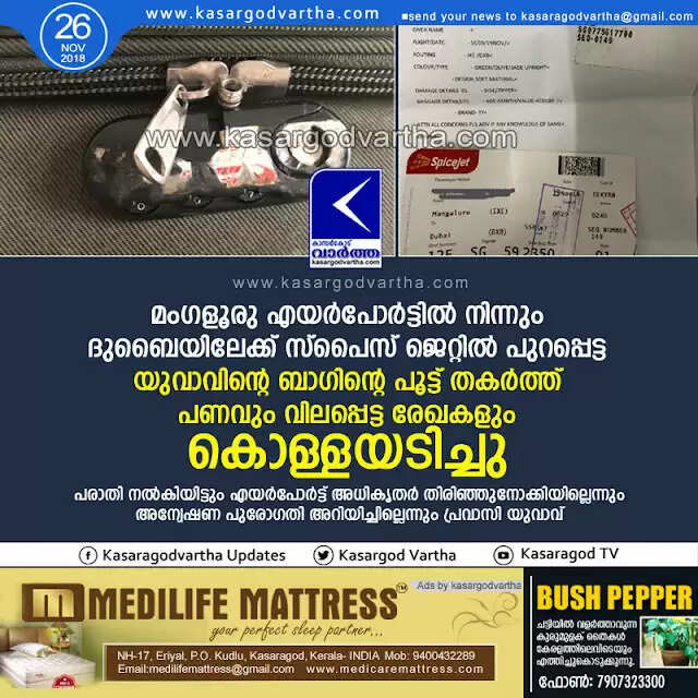 മംഗളൂരു എയര്പോര്ട്ടില് നിന്നും ദുബൈയിലേക്ക് സ്പൈസ് ജെറ്റില് പുറപ്പെട്ട യുവാവിന്റെ ബാഗിന്റെ പൂട്ട് തകര്ത്ത് പണവും വിലപ്പെട്ട രേഖകളും കൊള്ളയടിച്ചു; പരാതി നല്കിയിട്ടും എയര്പോര്ട്ട് അധികൃതര് തിരിഞ്ഞുനോക്കിയില്ലെന്നും അന്വേഷണ പുരോഗതി അറിയിച്ചില്ലെന്നും പ്രവാസി യുവാവ്