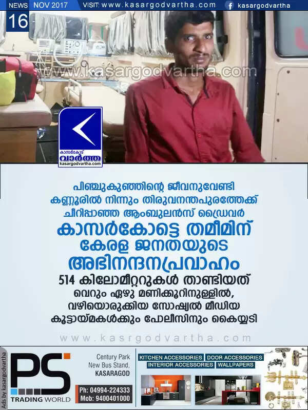 പിഞ്ചുകുഞ്ഞിന്റെ ജീവനുവേണ്ടി കണ്ണൂരില് നിന്നും തിരുവനന്തപുരത്തേക്ക് ചീറിപ്പാഞ്ഞ ആംബുലന്സ് ഡ്രൈവര് കാസര്കോട്ടെ തമീമിന് കേരള ജനതയുടെ അഭിനന്ദനപ്രവാഹം, 514 കിലോമീറ്ററുകള് താണ്ടിയത് വെറും ഏഴു മണിക്കൂറിനുള്ളില്, വഴിയൊരുക്കിയ സോഷ്യല് മീഡിയ കൂട്ടായ്മകള്ക്കും പോലീസിനും കൈയ്യടി