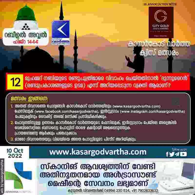 ക്വിസ് നമ്പർ 12: റബീഉൽ അവ്വൽ - കാസർകോട് വാർത്ത മത്സരം: മുഹമ്മദ് നബിയുടെ രണ്ടുപുത്രിമാരെ വിവാഹം ചെയ്തതിനാല് 'ദുന്നൂറൈന്' (രണ്ടുപ്രകാശങ്ങളുടെ ഉടമ) എന്ന് അറിയപ്പെടുന്ന വ്യക്തി ആരാണ്?