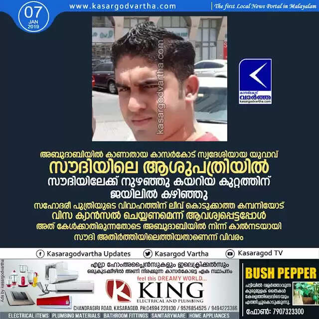 അബുദാബിയില് കാണാതായ കാസര്കോട് സ്വദേശിയായ യുവാവ് സൗദിയിലെ ആശുപത്രിയില്; സൗദിയിലേക്ക് നുഴഞ്ഞു കയറിയ കുറ്റത്തിന് ജയിലില് കഴിഞ്ഞു, സഹോദരീ പുത്രിയുടെ വിവാഹത്തിന് ലീവ് കൊടുക്കാത്ത കമ്പനിയോട് വിസ ക്യാന്സല് ചെയ്യണമെന്ന് ആവശ്യപ്പെട്ടപ്പോള് അത് കേള്ക്കാതിരുന്നതോടെ അബുദാബിയില് നിന്ന് കാല്നടയായി സൗദി അതിര്ത്തിയിലെത്തിയതാണെന്ന് വിവരം