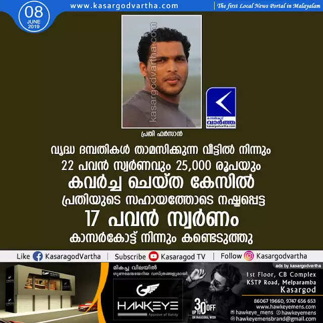 വൃദ്ധ ദമ്പതികള് താമസിക്കുന്ന വീട്ടില് നിന്നും 22 പവന് സ്വര്ണവും 25,000 രൂപയും കവര്ച്ച ചെയ്ത കേസില് പ്രതിയുടെ സഹായത്തോടെ നഷ്ടപ്പെട്ട 17 പവന് സ്വര്ണം കാസര്കോട്ട് നിന്നും കണ്ടെടുത്തു