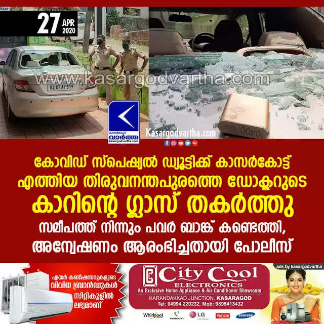 കോവിഡ് സ്പെഷ്യല് ഡ്യൂട്ടിക്ക് കാസര്കോട്ട് എത്തിയ തിരുവനന്തപുരത്തെ ഡോക്ടറുടെ കാറിന്റെ ഗ്ലാസ് തകര്ത്തു; സമീപത്ത് നിന്നും പവര് ബാങ്ക് കണ്ടെത്തി, അന്വേഷണം ആരംഭിച്ചതായി പോലീസ്