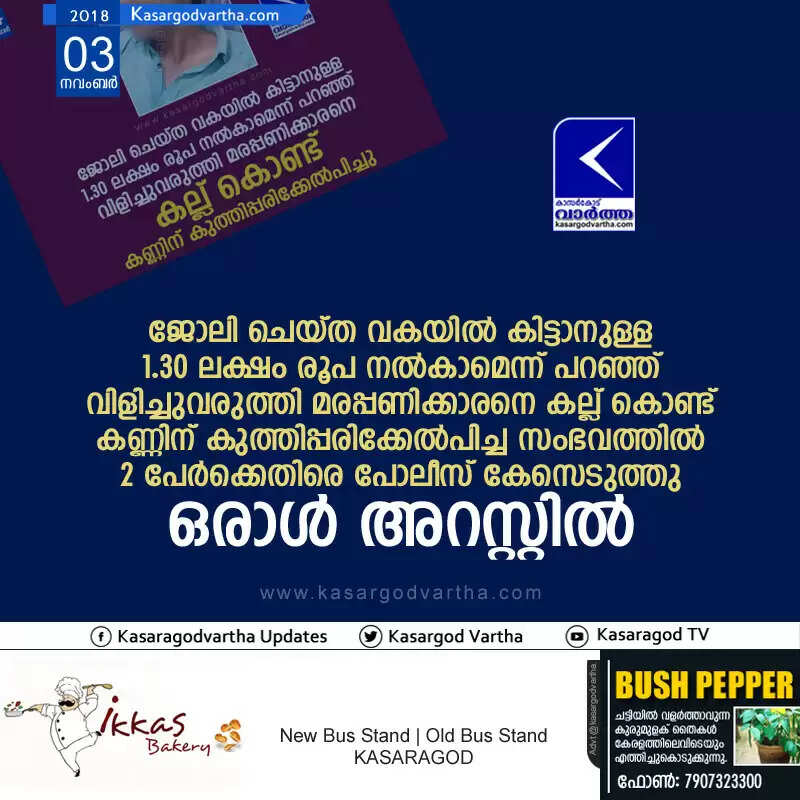 ജോലി ചെയ്ത വകയില് കിട്ടാനുള്ള 1.30 ലക്ഷം രൂപ നല്കാമെന്ന് പറഞ്ഞ് വിളിച്ചുവരുത്തി മരപ്പണിക്കാരനെ കല്ല് കൊണ്ട് കണ്ണിന് കുത്തിപ്പരിക്കേല്പിച്ച സംഭവത്തില് 2 പേര്ക്കെതിരെ പോലീസ് കേസെടുത്തു, ഒരാള് അറസ്റ്റില്