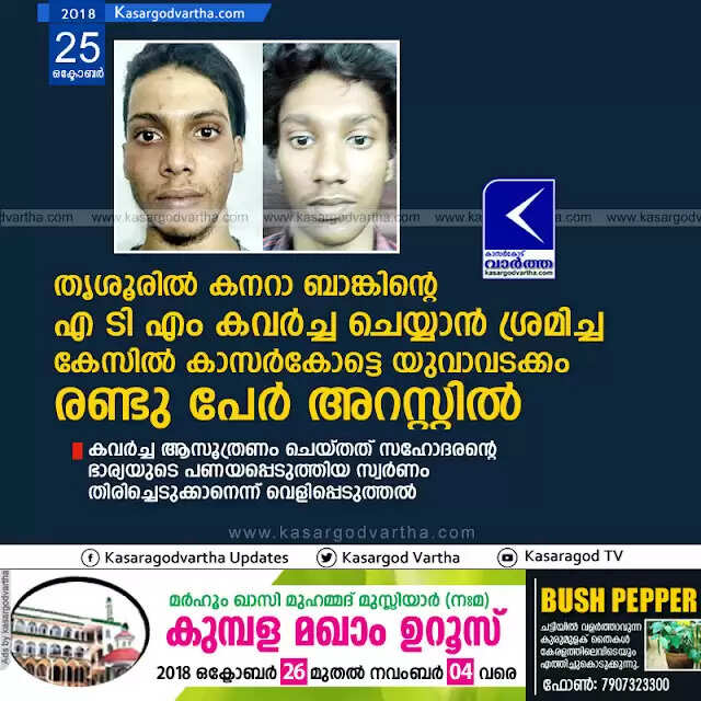 തൃശൂരില് കനറാ ബാങ്കിന്റെ എ ടി എം കവര്ച്ച ചെയ്യാന് ശ്രമിച്ച കേസില് കാസര്കോട്ടെ യുവാവടക്കം രണ്ടു പേര് അറസ്റ്റില്; കവര്ച്ച ആസൂത്രണം ചെയ്തത് സഹോദരന്റെ ഭാര്യയുടെ പണയപ്പെടുത്തിയ സ്വര്ണം തിരിച്ചെടുക്കാനെന്ന് വെളിപ്പെടുത്തല്