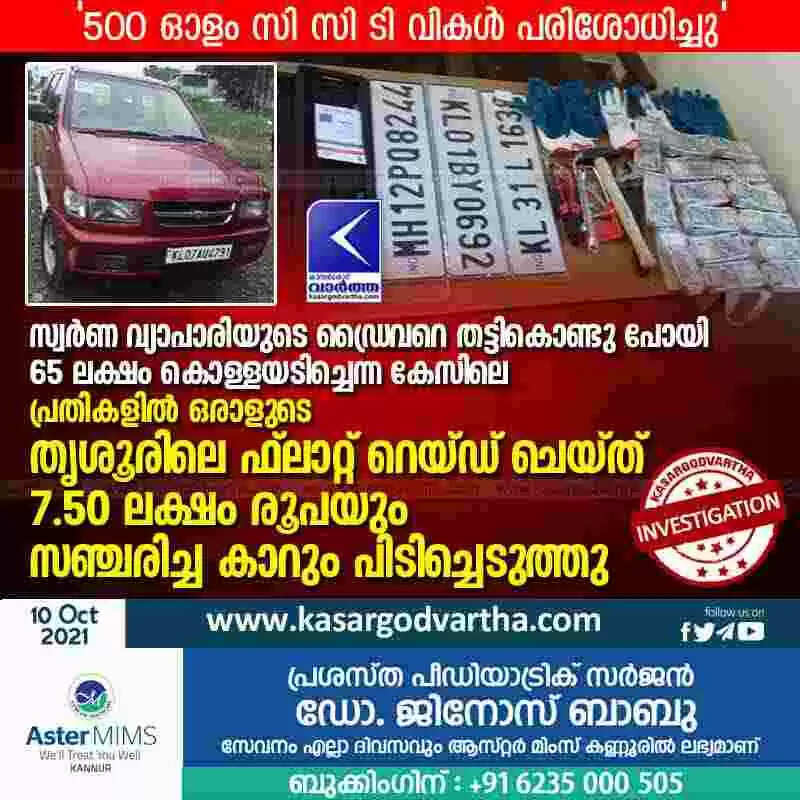 സ്വര്ണ വ്യാപാരിയുടെ ഡ്രൈവറെ തട്ടികൊണ്ടു പോയി 65 ലക്ഷം കൊള്ളയടിച്ചെന്ന കേസിലെ പ്രതികളില് ഒരാളുടെ തൃശൂരിലെ ഫ്ലാറ്റ് റെയ്ഡ് ചെയ്ത് 7.50 ലക്ഷം രൂപയും സഞ്ചരിച്ച കാറും പിടിച്ചെടുത്തു