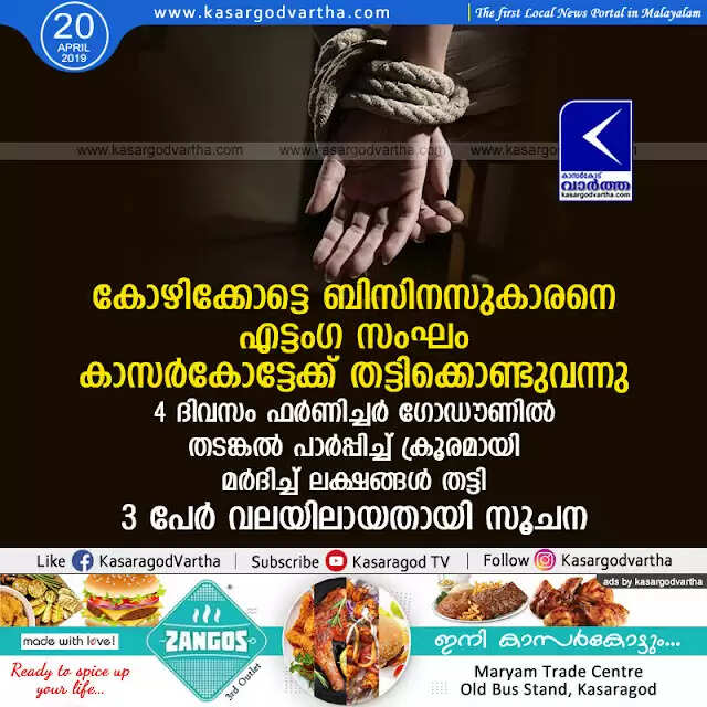 കോഴിക്കോട്ടെ ബിസിനസുകാരനെ എട്ടംഗ സംഘം കാസര്കോട്ടേക്ക് തട്ടിക്കൊണ്ടുവന്നു, 4 ദിവസം ഫര്ണിച്ചര് ഗോഡൗണില് തടങ്കല് പാര്പ്പിച്ച് ക്രൂരമായി മര്ദിച്ച് ലക്ഷങ്ങള് തട്ടി, 3 പേര് വലയിലായതായി സൂചന